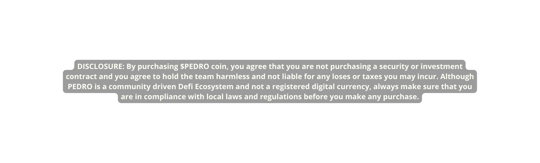 DISCLOSURE By purchasing PEDRO coin you agree that you are not purchasing a security or investment contract and you agree to hold the team harmless and not liable for any loses or taxes you may incur Although PEDRO is a community driven Defi Ecosystem and not a registered digital currency always make sure that you are in compliance with local laws and regulations before you make any purchase