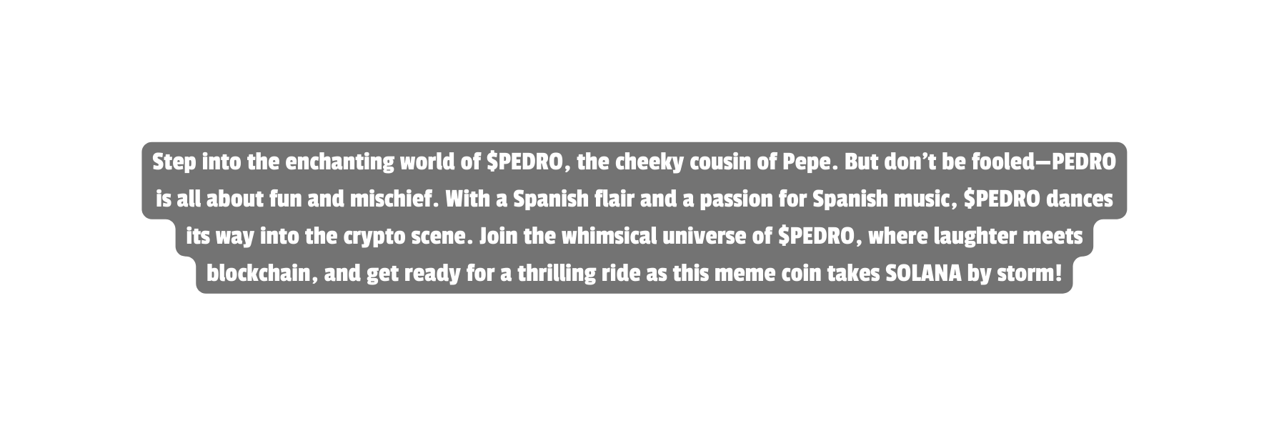 Step into the enchanting world of PEDRO the cheeky cousin of Pepe But don t be fooled PEDRO is all about fun and mischief With a Spanish flair and a passion for Spanish music PEDRO dances its way into the crypto scene Join the whimsical universe of PEDRO where laughter meets blockchain and get ready for a thrilling ride as this meme coin takes SOLANA by storm